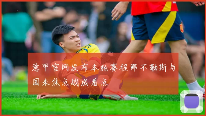 意甲官网发布本轮赛程那不勒斯与国米焦点战成看点