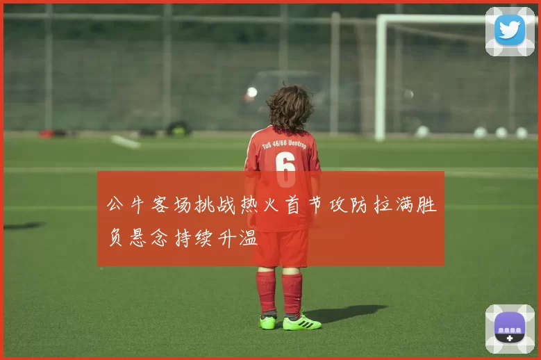 公牛客场挑战热火首节攻防拉满胜负悬念持续升温