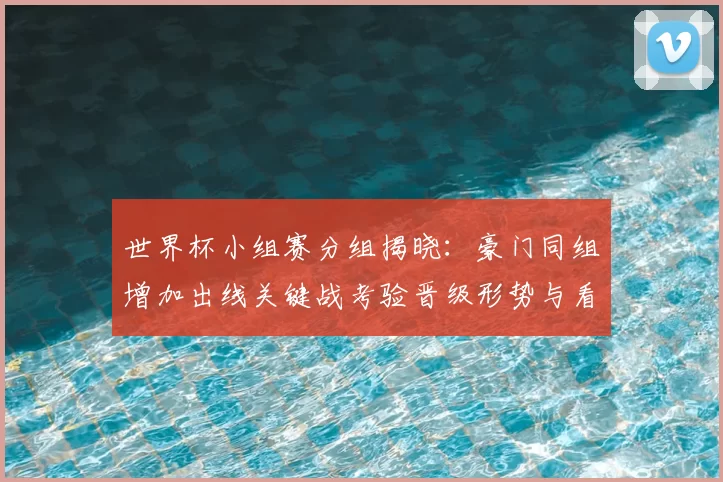 世界杯小组赛分组揭晓:豪门同组增加出线关键战考验晋级形势与看点