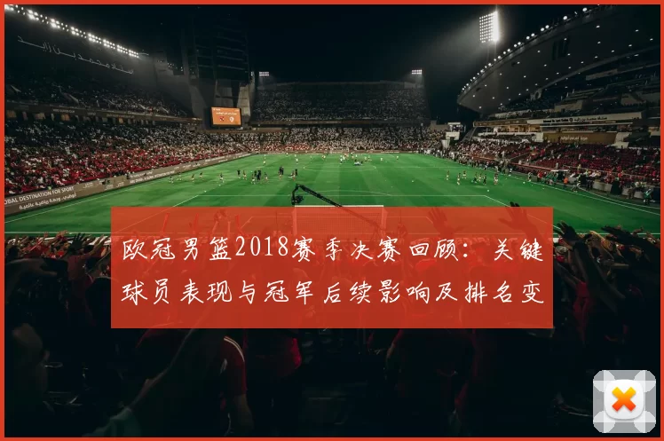 欧冠男篮2018赛季决赛回顾：关键球员表现与冠军后续影响及排名变化