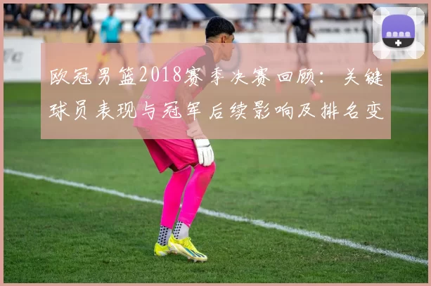 欧冠男篮2018赛季决赛回顾：关键球员表现与冠军后续影响及排名变化