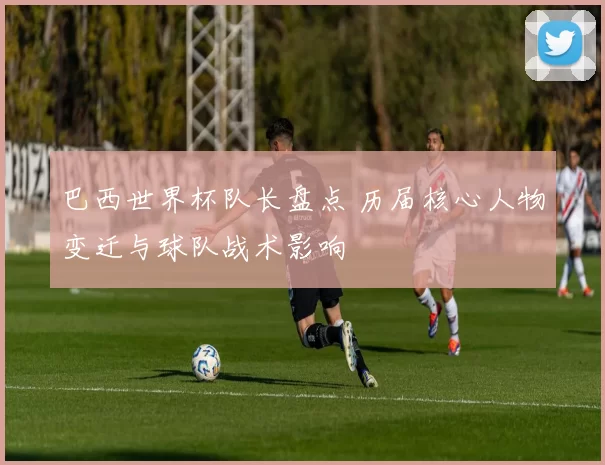 巴西世界杯队长盘点 历届核心人物变迁与球队战术影响