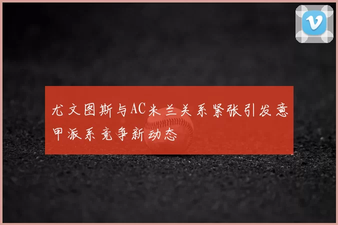 尤文图斯与AC米兰关系紧张引发意甲派系竞争新动态