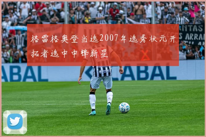 格雷格奥登当选2007年选秀状元开拓者选中中锋新星