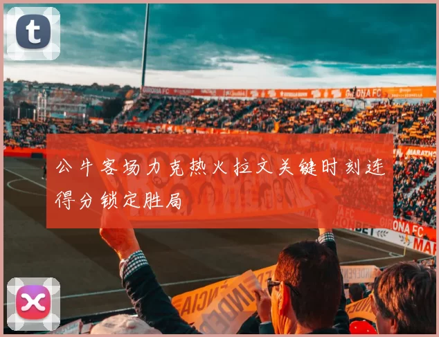 公牛客场力克热火拉文关键时刻连得分锁定胜局