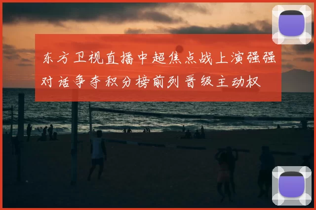 东方卫视直播中超焦点战上演强强对话争夺积分榜前列晋级主动权
