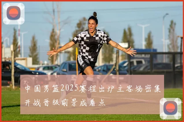 中国男篮2025赛程出炉主客场密集开战晋级前景成看点