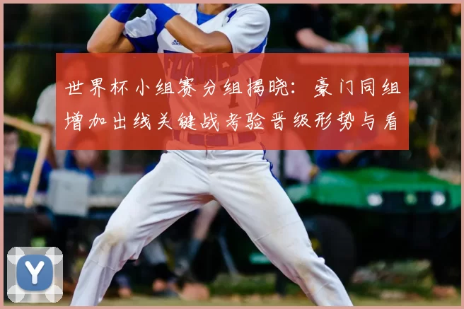 世界杯小组赛分组揭晓:豪门同组增加出线关键战考验晋级形势与看点