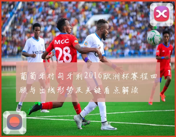 葡萄牙对匈牙利2016欧洲杯赛程回顾与出线形势及关键看点解读