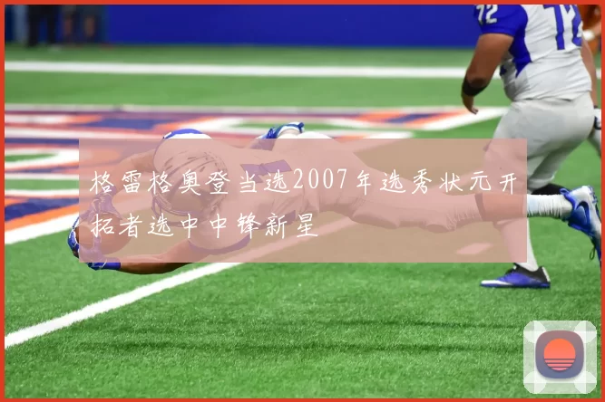 格雷格奥登当选2007年选秀状元开拓者选中中锋新星