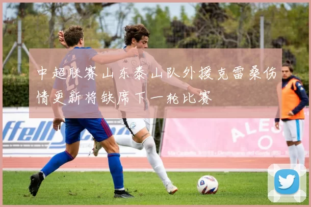 中超联赛山东泰山队外援克雷桑伤情更新将缺席下一轮比赛