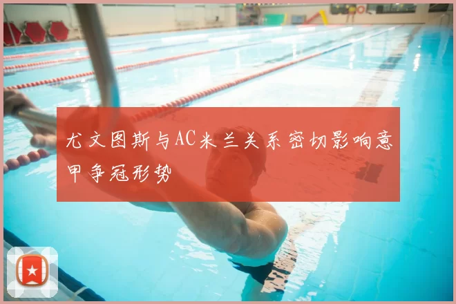 尤文图斯与AC米兰关系密切影响意甲争冠形势