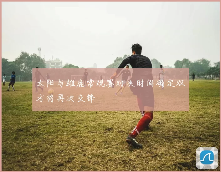 太阳与雄鹿常规赛对决时间确定双方将再次交锋
