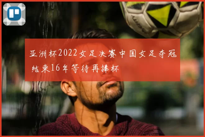 亚洲杯2022女足决赛中国女足夺冠 结束16年等待再捧杯