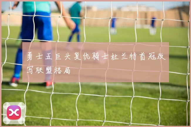 勇士五巨头复仇骑士杜兰特首冠改写联盟格局