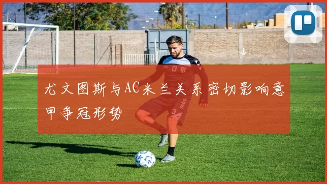 尤文图斯与AC米兰关系密切影响意甲争冠形势