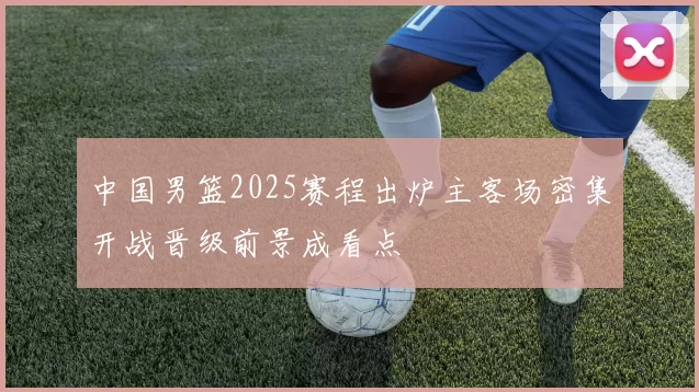 中国男篮2025赛程出炉主客场密集开战晋级前景成看点