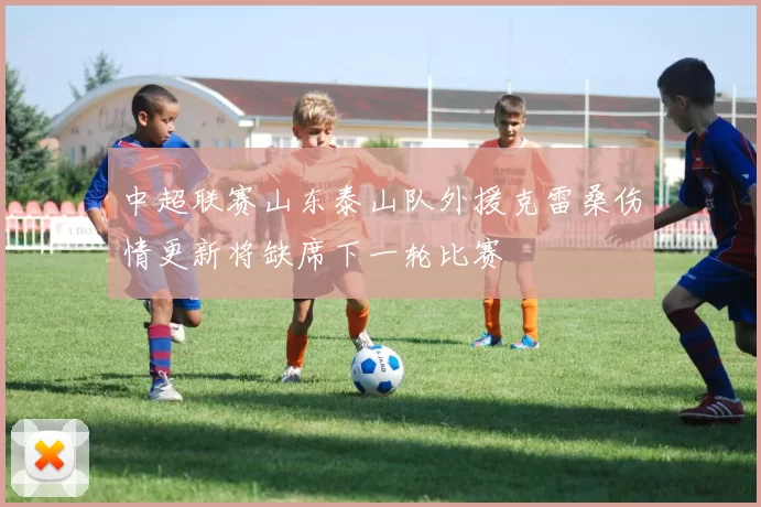 中超联赛山东泰山队外援克雷桑伤情更新将缺席下一轮比赛