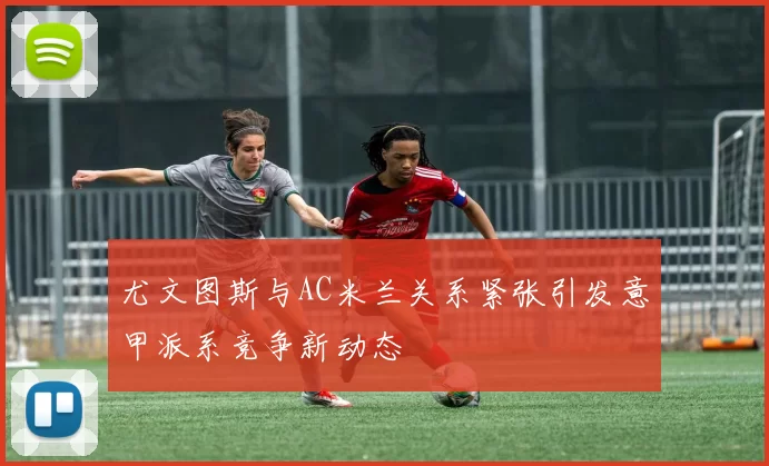 尤文图斯与AC米兰关系紧张引发意甲派系竞争新动态