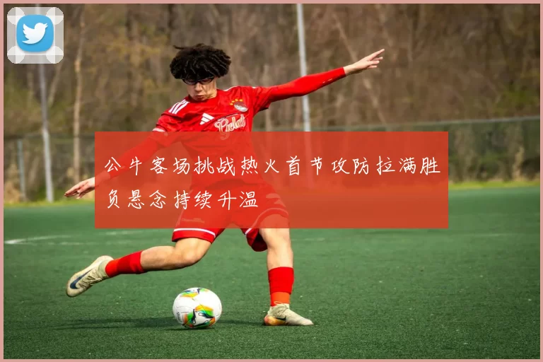 公牛客场挑战热火首节攻防拉满胜负悬念持续升温