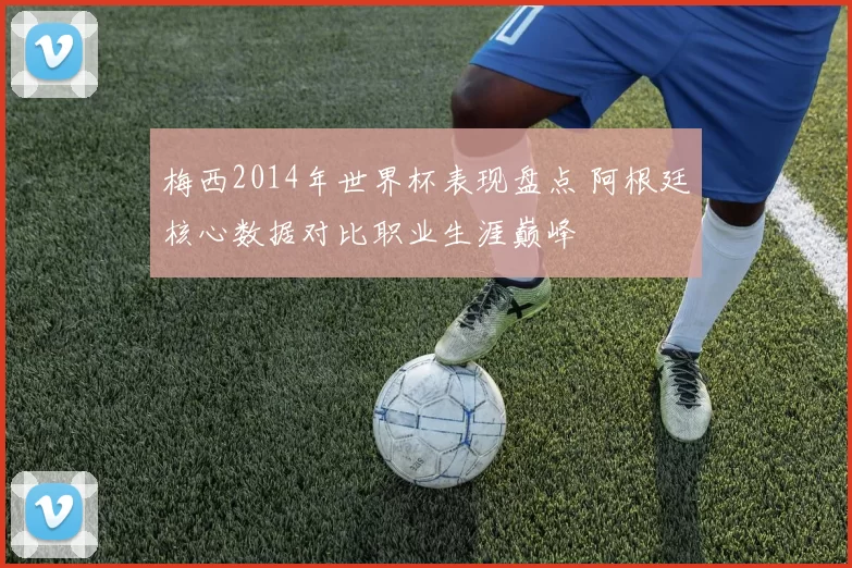 梅西2014年世界杯表现盘点 阿根廷核心数据对比职业生涯巅峰